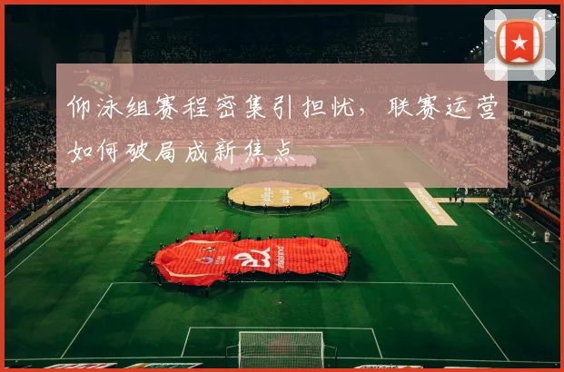 仰泳组赛程密集引担忧，联赛运营如何破局成新焦点