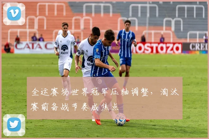 全运赛场世界冠军压轴调整，淘汰赛前备战节奏成焦点