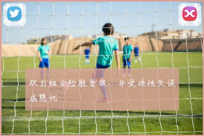 双打组合险胜晋级，非受迫性失误成隐忧
