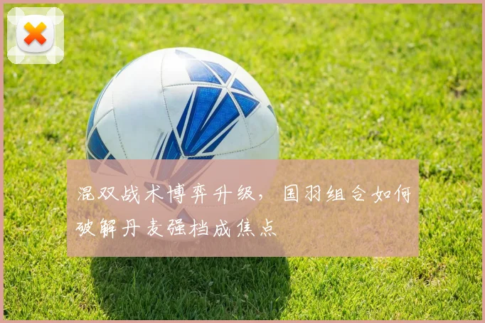 混双战术博弈升级，国羽组合如何破解丹麦强档成焦点