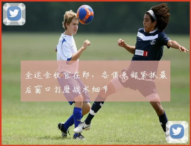 全运会收官在即，各俱乐部紧抓最后窗口打磨战术细节
