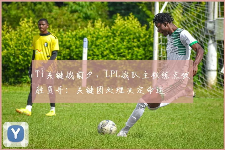 Ti关键战前夕，LPL战队主教练点破胜负手：关键团处理决定命运