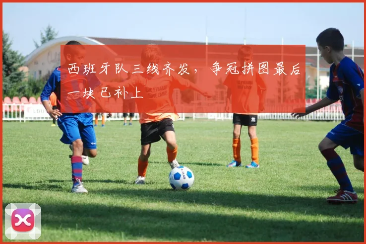 西班牙队三线齐发，争冠拼图最后一块已补上