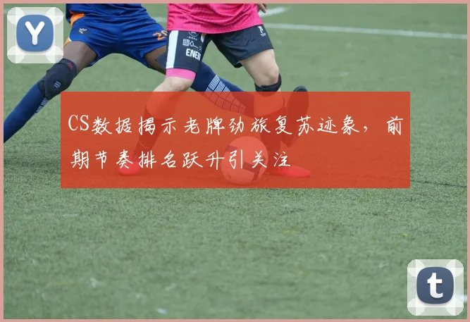 CS数据揭示老牌劲旅复苏迹象，前期节奏排名跃升引关注