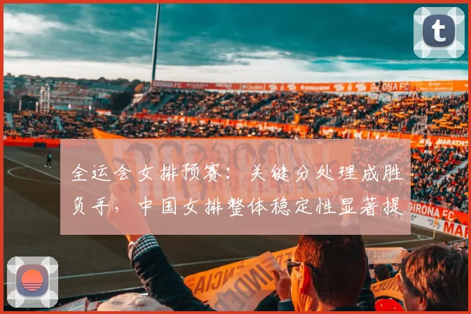 全运会女排预赛：关键分处理成胜负手，中国女排整体稳定性显著提升