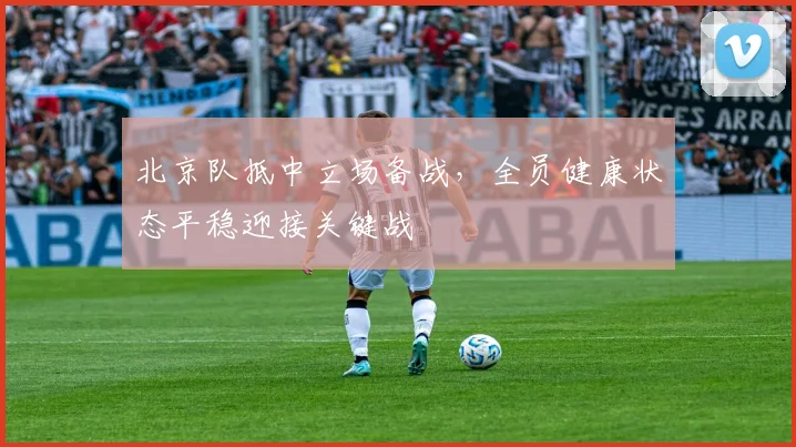 北京队抵中立场备战，全员健康状态平稳迎接关键战