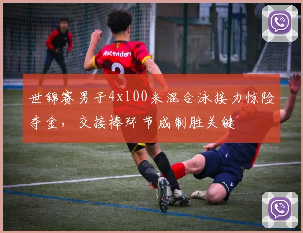 世锦赛男子4x100米混合泳接力惊险夺金，交接棒环节成制胜关键