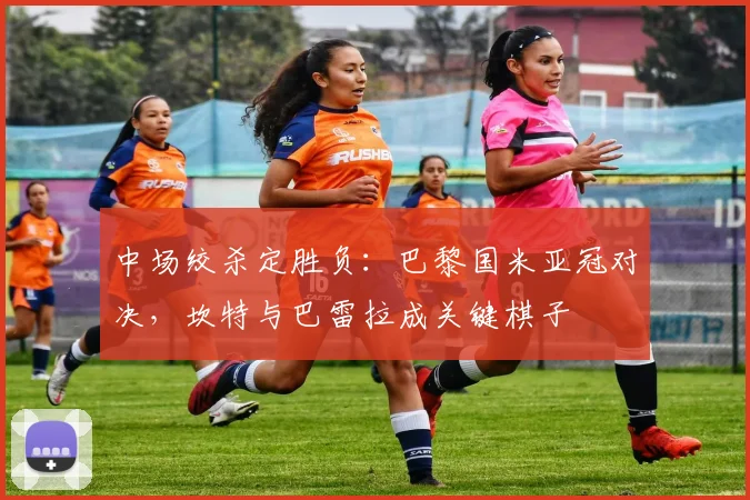 中场绞杀定胜负：巴黎国米亚冠对决，坎特与巴雷拉成关键棋子