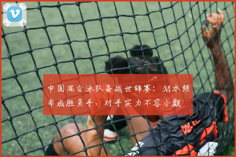 中国混合泳队备战世锦赛：划水频率成胜负手，对手实力不容小觑
