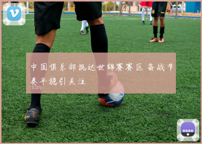 中国俱乐部抵达世锦赛赛区 备战节奏平稳引关注