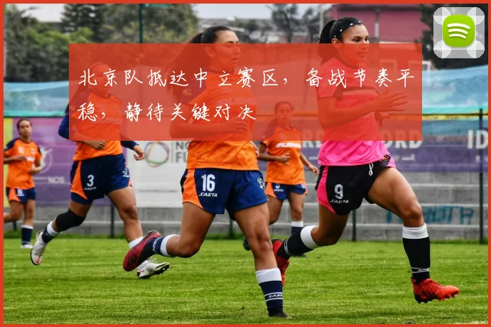 北京队抵达中立赛区，备战节奏平稳，静待关键对决