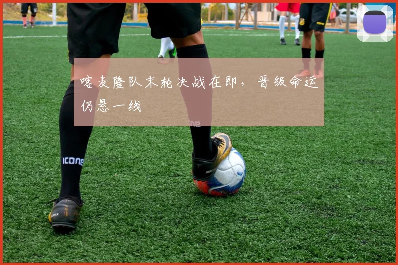 喀麦隆队末轮决战在即，晋级命运仍悬一线