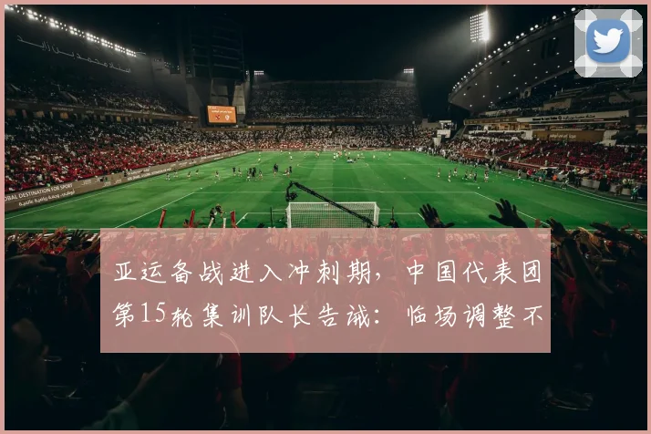 亚运备战进入冲刺期，中国代表团第15轮集训队长告诫：临场调整不可松懈