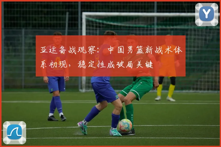 亚运备战观察：中国男篮新战术体系初现，稳定性成破局关键