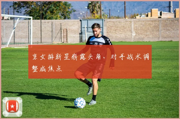 京女排新星崭露头角，对手战术调整成焦点