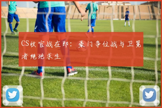 CS收官战在即：豪门争位战与卫冕者绝地求生