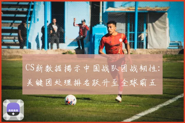 CS新数据揭示中国战队团战韧性：关键团处理排名跃升至全球前五