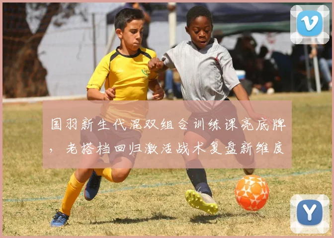 国羽新生代混双组合训练课亮底牌，老搭档回归激活战术复盘新维度