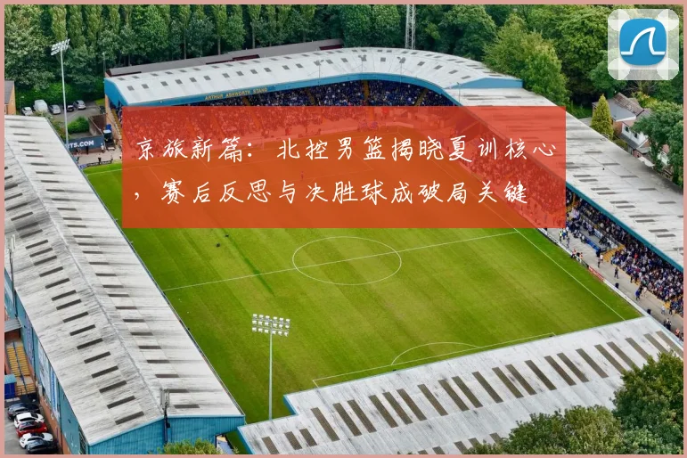 京旅新篇：北控男篮揭晓夏训核心，赛后反思与决胜球成破局关键