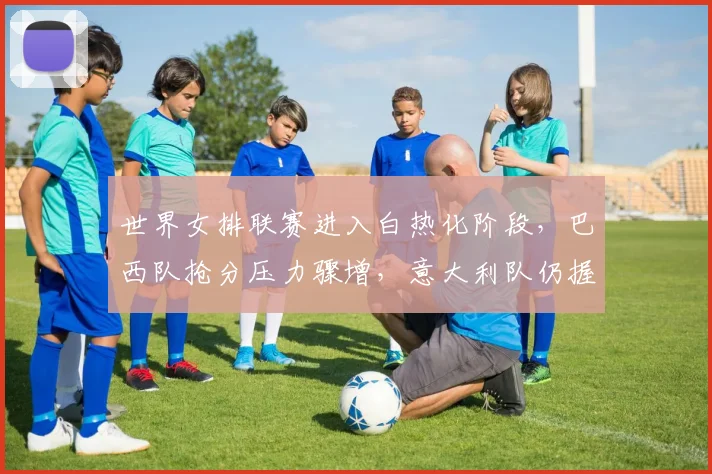 世界女排联赛进入白热化阶段，巴西队抢分压力骤增，意大利队仍握主动权