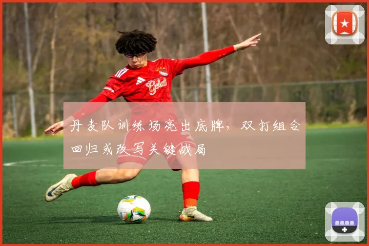 丹麦队训练场亮出底牌，双打组合回归或改写关键战局
