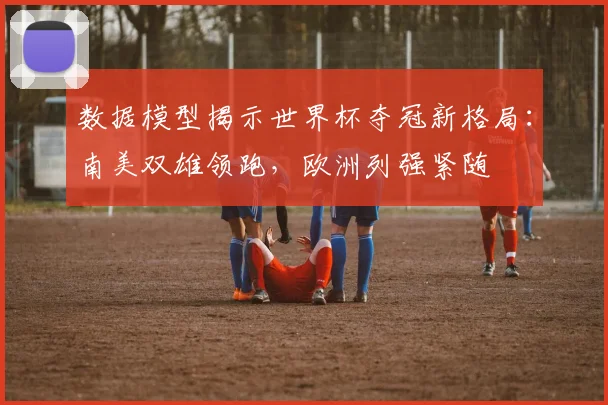 数据模型揭示世界杯夺冠新格局：南美双雄领跑，欧洲列强紧随
