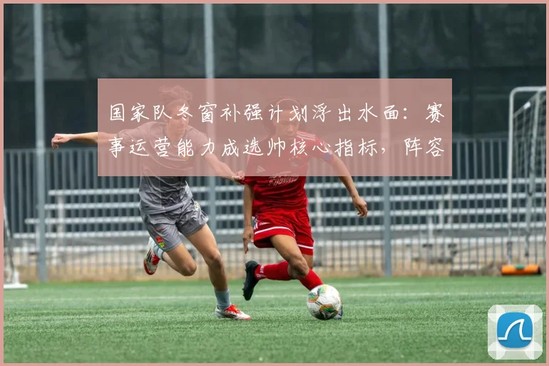 国家队冬窗补强计划浮出水面：赛事运营能力成选帅核心指标，阵容厚度决定未来高度