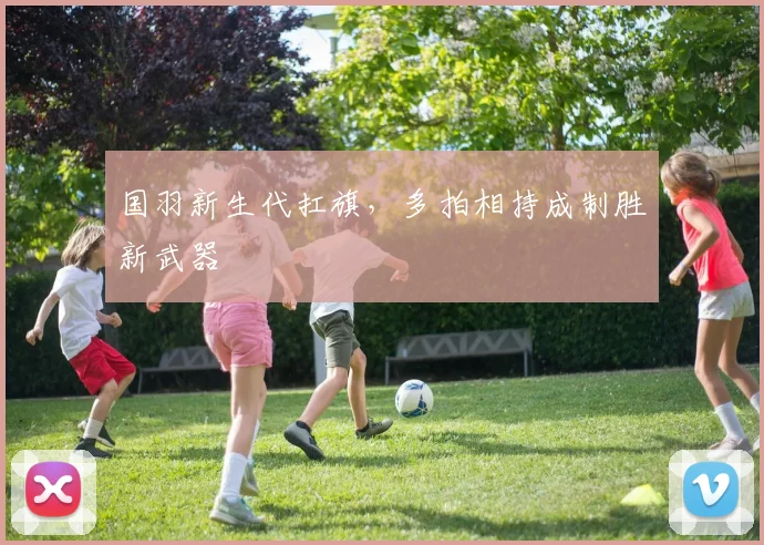 国羽新生代扛旗，多拍相持成制胜新武器