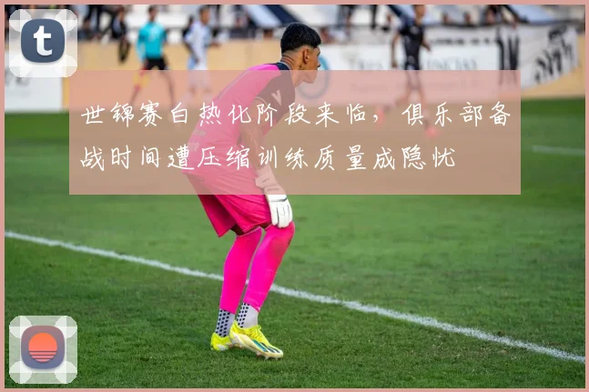 世锦赛白热化阶段来临，俱乐部备战时间遭压缩训练质量成隐忧