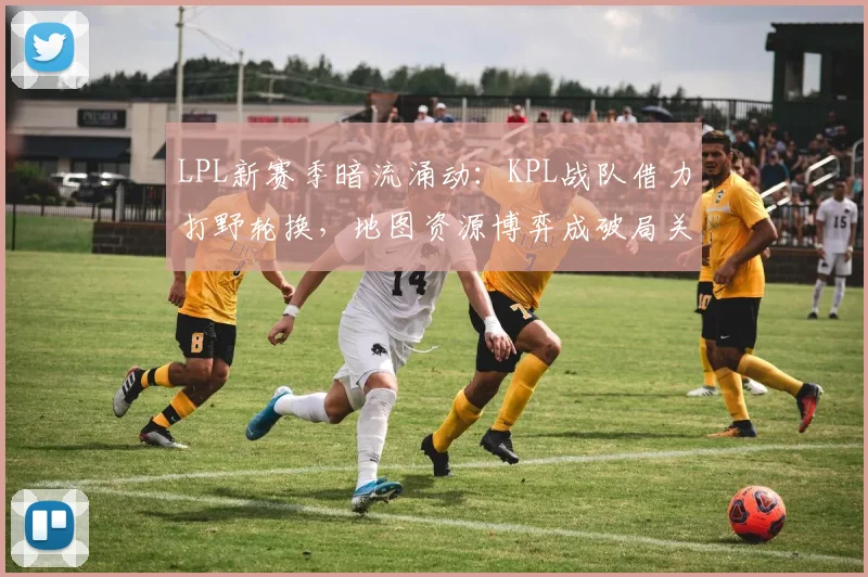 LPL新赛季暗流涌动：KPL战队借力打野轮换，地图资源博弈成破局关键