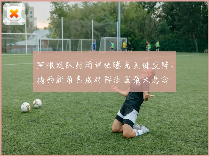 阿根廷队封闭训练曝光关键变阵，梅西新角色成对阵法国最大悬念