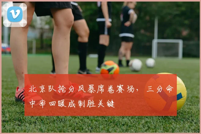 北京队抢分风暴席卷赛场，三分命中率回暖成制胜关键