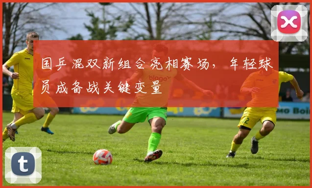 国乒混双新组合亮相赛场，年轻球员成备战关键变量