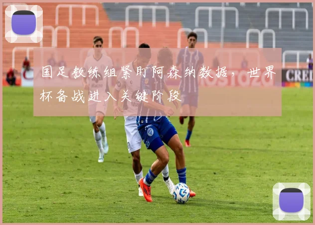 国足教练组紧盯阿森纳数据，世界杯备战进入关键阶段