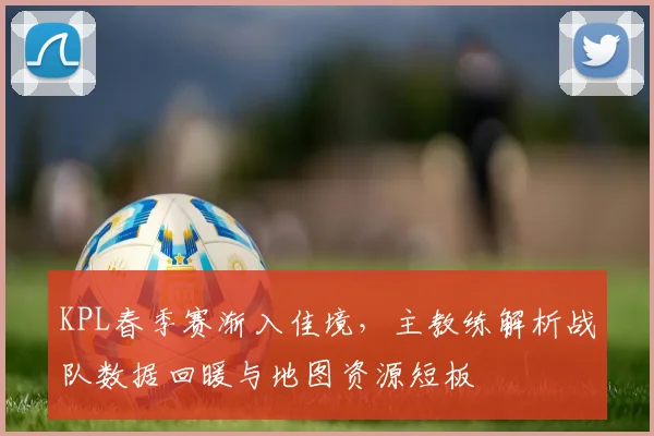 KPL春季赛渐入佳境，主教练解析战队数据回暖与地图资源短板