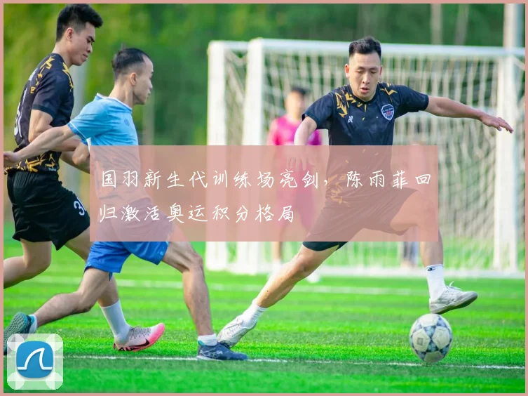 国羽新生代训练场亮剑，陈雨菲回归激活奥运积分格局