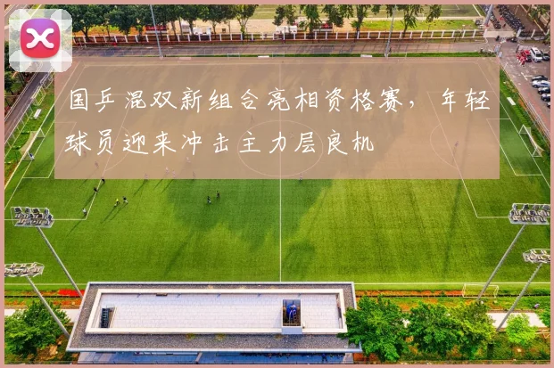 国乒混双新组合亮相资格赛，年轻球员迎来冲击主力层良机