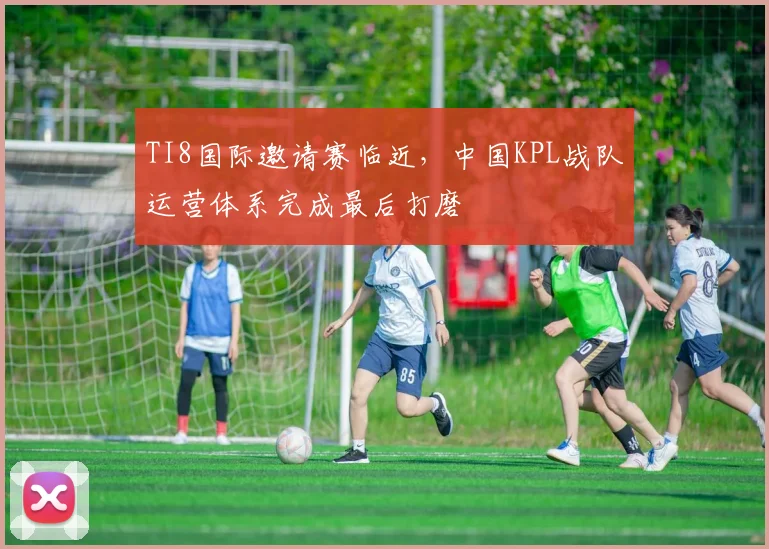 TI8国际邀请赛临近，中国KPL战队运营体系完成最后打磨