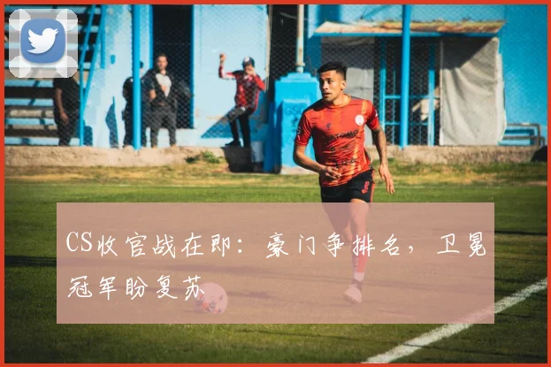 CS收官战在即：豪门争排名，卫冕冠军盼复苏