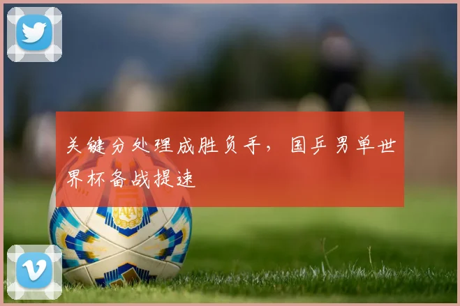 关键分处理成胜负手，国乒男单世界杯备战提速