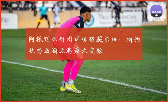 阿根廷队封闭训练暗藏杀机，梅西状态成淘汰赛最大变数