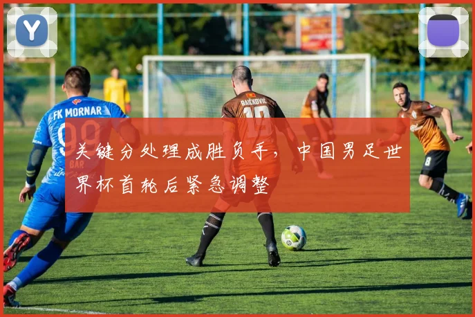 关键分处理成胜负手，中国男足世界杯首轮后紧急调整